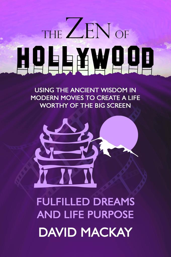 The Zen of Hollywood: Using the Ancient Wisdom in Modern Movies to Create a Life Worthy of the Big Screen. Fulfilled Dreams and Life Purpose. (A Manual for Life #6)
