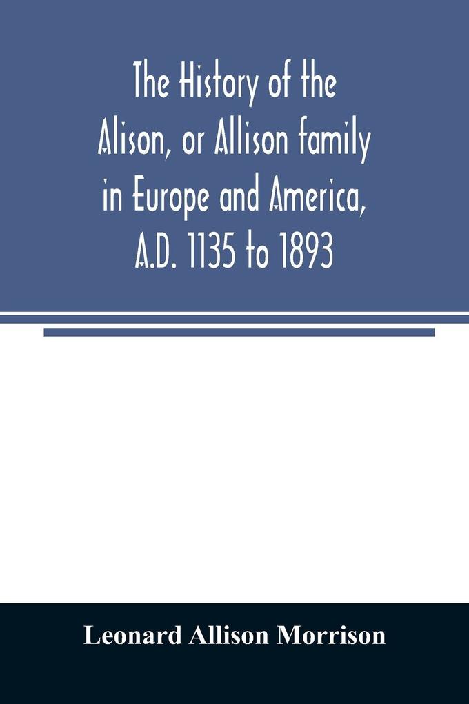 The history of the Alison or Allison family in Europe and America A.D. 1135 to 1893; giving an account of the family in Scotland England Ireland Australia Canada and the United States