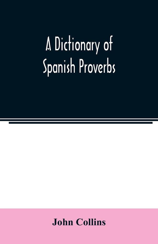 A Dictionary of Spanish Proverbs Compiled from the best Authorities in the Spanish Language Translated into English; with Explanatory Illustrations from the Latin Spanish and English Authors