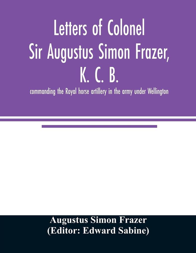 Letters of Colonel Sir Augustus Simon Frazer K. C. B. commanding the Royal horse artillery in the army under Wellington. Written during the peninsular and Waterloo campaigns