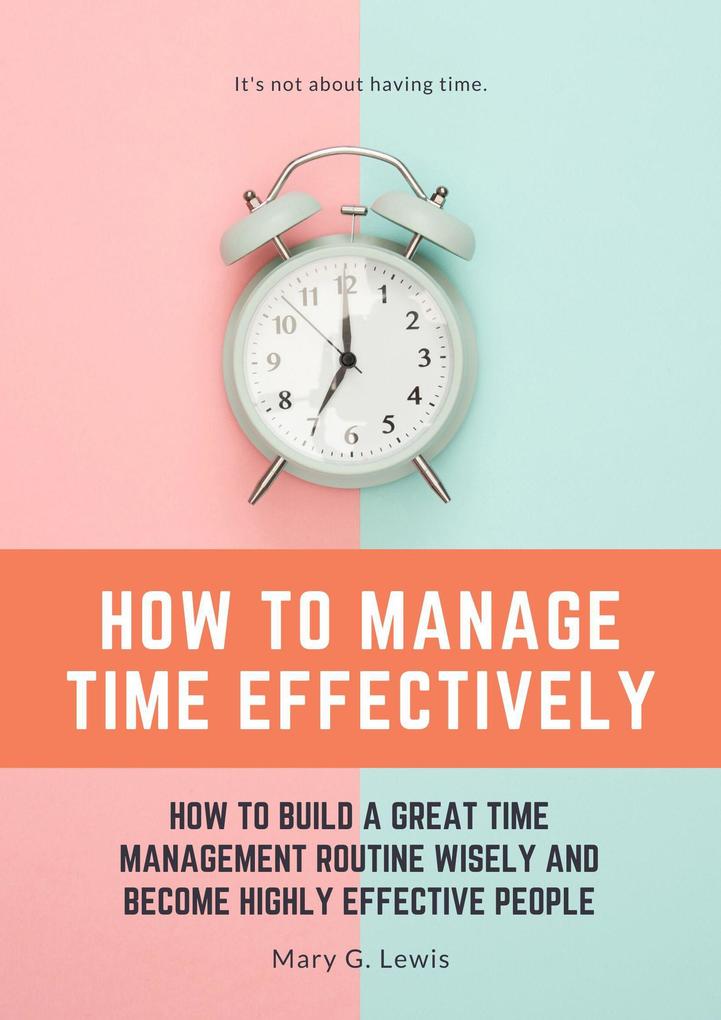 How to Manage Time Effectively: How to Build a Great Time Management Routine Wisely and Become Highly Effective People