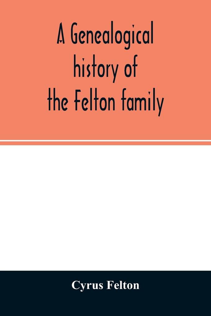 A genealogical history of the Felton family; descendants of Lieutenant Nathaniel Felton who came to Salem Mass. in 1633; with few supplements and appendices of the names of some of the ancestors of the families that have intermarried with them. An inde
