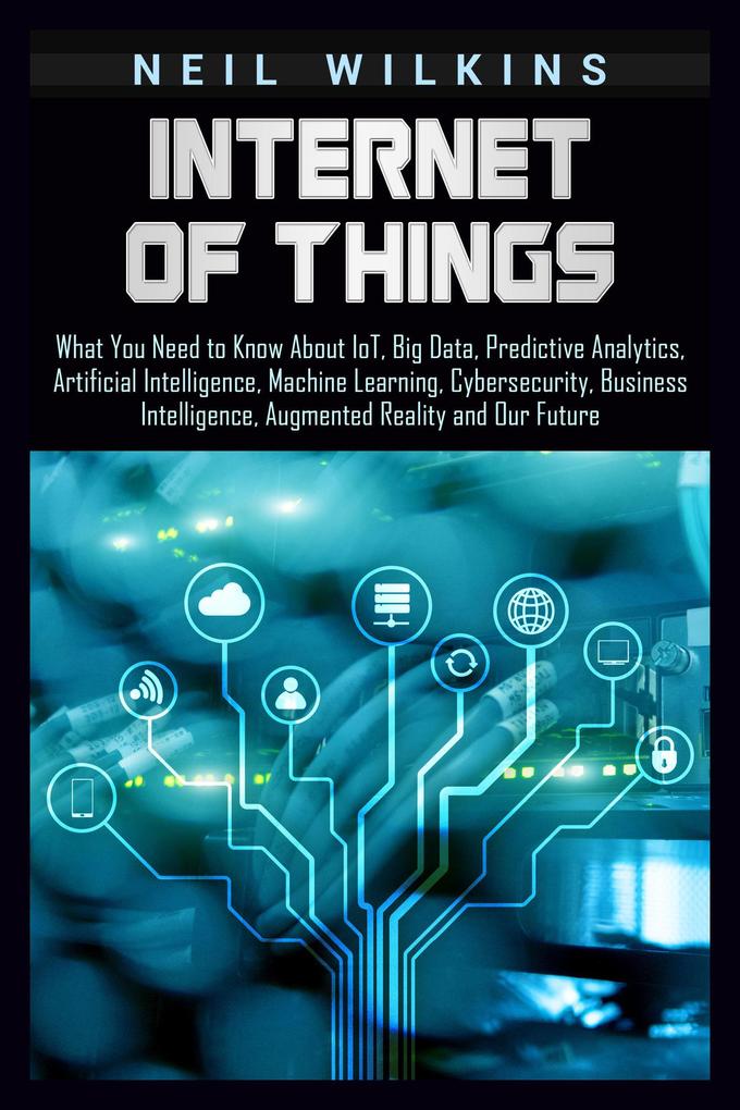 Internet of Things: What You Need to Know About IoT Big Data Predictive Analytics Artificial Intelligence Machine Learning Cybersecurity Business Intelligence Augmented Reality and Our Future