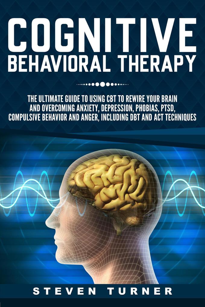 Cognitive Behavioral Therapy: The Ultimate Guide to Using CBT to Rewire Your Brain and Overcoming Anxiety Depression Phobias PTSD Compulsive Behavior and Anger Including DBT and ACT Techniques