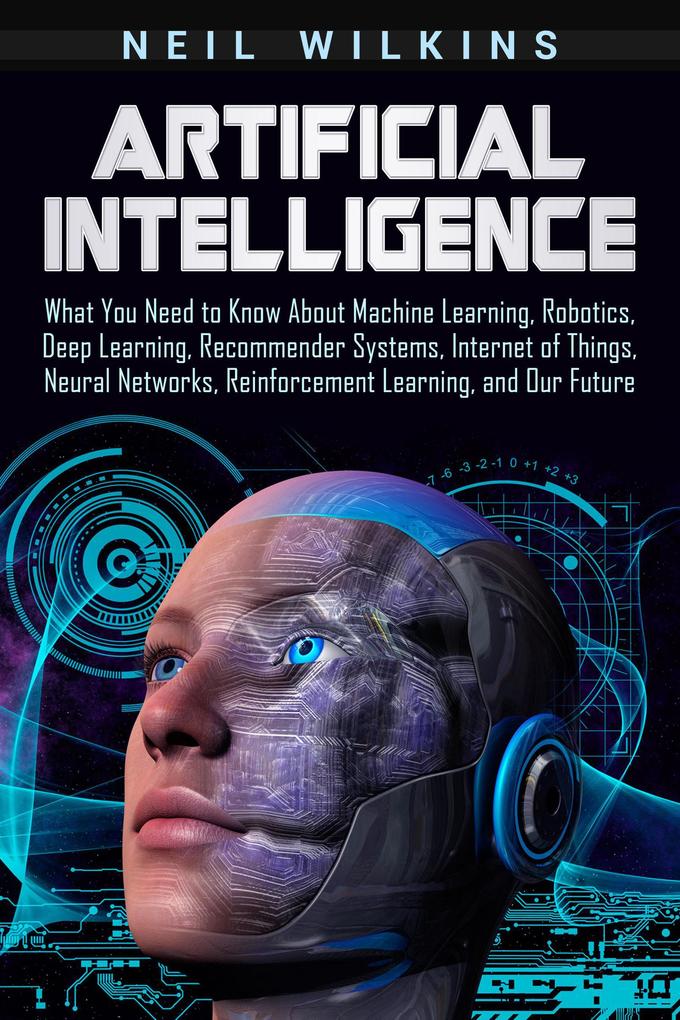 Artificial Intelligence: What You Need to Know About Machine Learning Robotics Deep Learning Recommender Systems Internet of Things Neural Networks Reinforcement Learning and Our Future