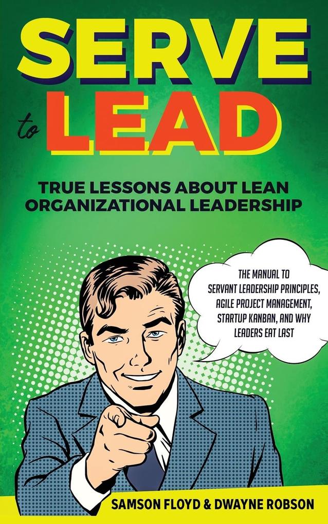 Serve to Lead: The Manual to Servant Leadership Principles Agile Project Management Start-Up Kanban and Why Leaders Eat Last