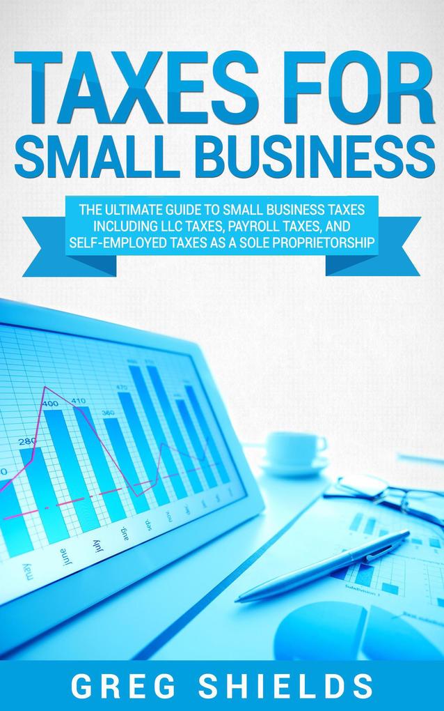 Taxes for Small Business: The Ultimate Guide to Small Business Taxes Including LLC Taxes Payroll Taxes and Self-Employed Taxes as a Sole Proprietorship