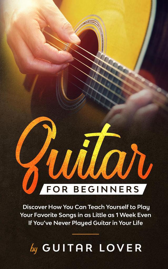 Guitar for Beginners: Discover How You Can Teach Yourself to Play Your Favorite Songs in as Little as 1 Week Even If You‘ve Never Played Guitar in Your Life