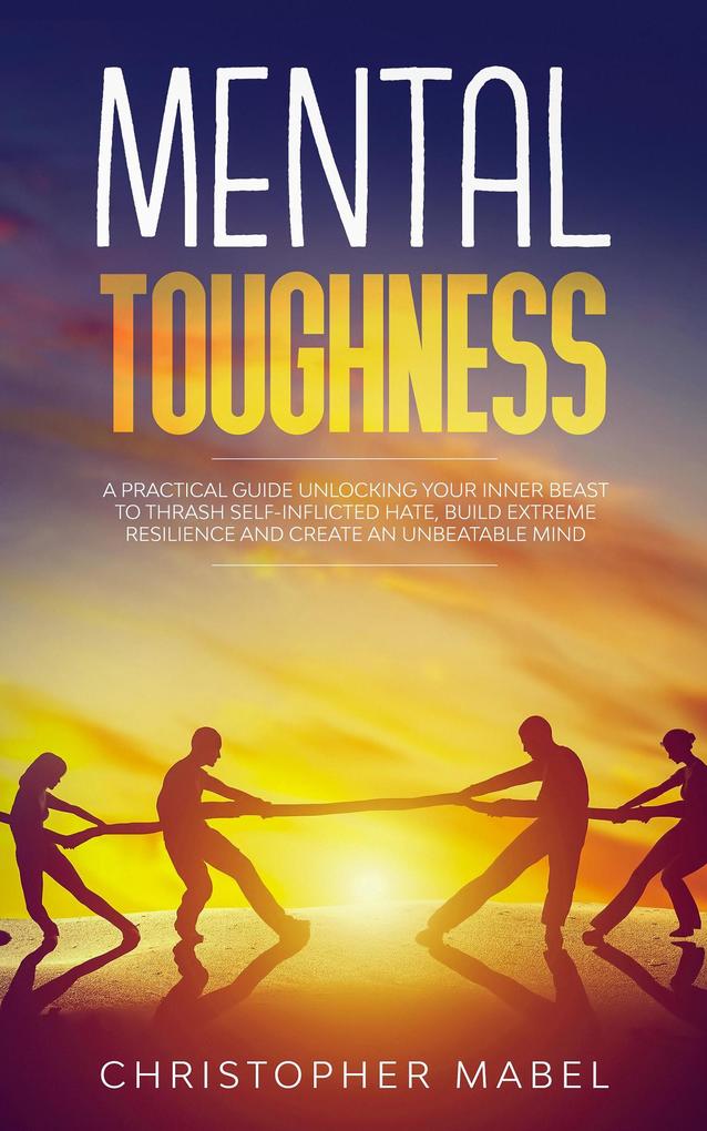 Mental Toughness: A Practical Guide Unlocking Your Inner Beast To Thrash Self-Inflicted Hate Build Extreme Resilience And Create An Unbeatable Mind