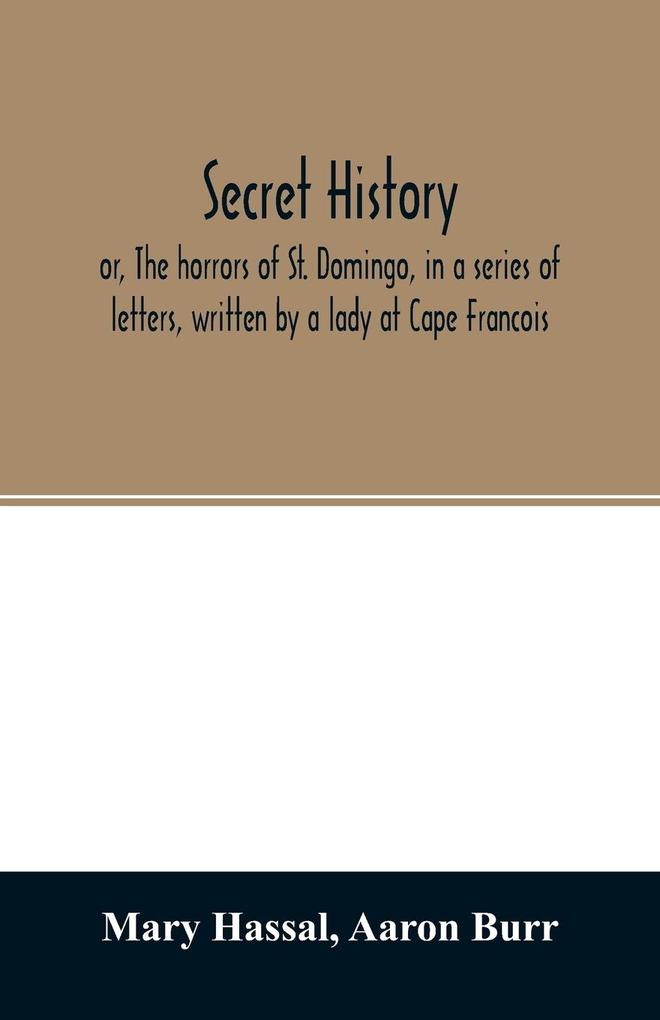Secret history; or The horrors of St. Domingo in a series of letters written by a lady at Cape Francois to Colonel Burr late vice-president of the United States principally during the command of General Rochambeau