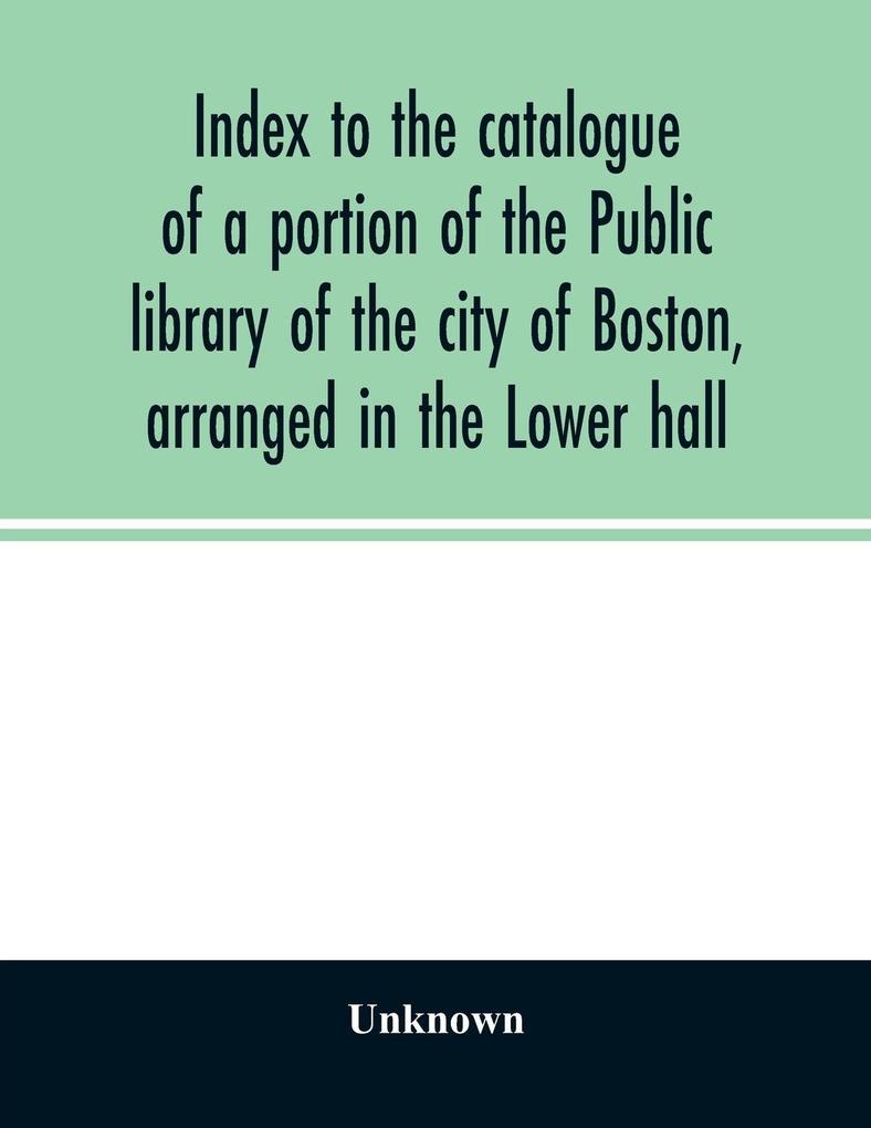 Index to the catalogue of a portion of the Public library of the city of Boston arranged in the Lower hall