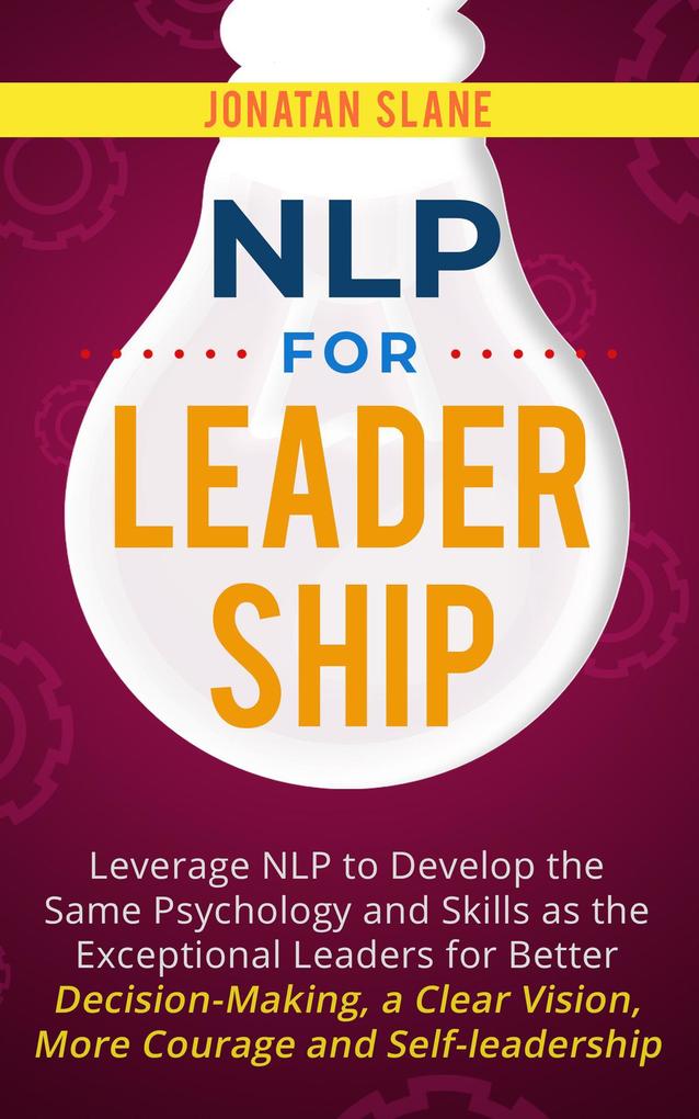NLP for Leadership: Leverage NLP to Develop the Same Psychology and Skills as the Exceptional Leaders for Better Decision-making a Clear Vision More Courage and Self-leadership