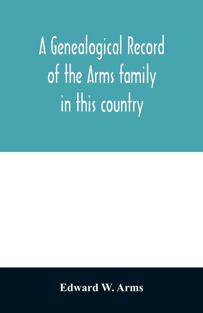 A genealogical record of the Arms family in this country embracing all the known descendants of William first who have retained the family name and the first generation of the descendants of other names