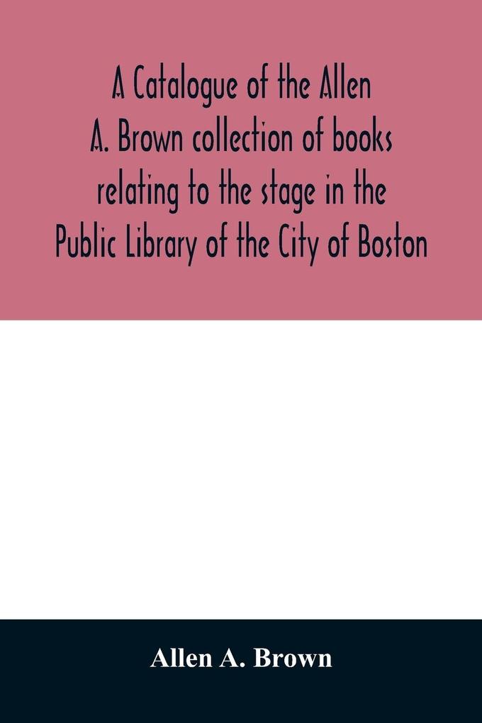A catalogue of the Allen A. Brown collection of books relating to the stage in the Public Library of the City of Boston