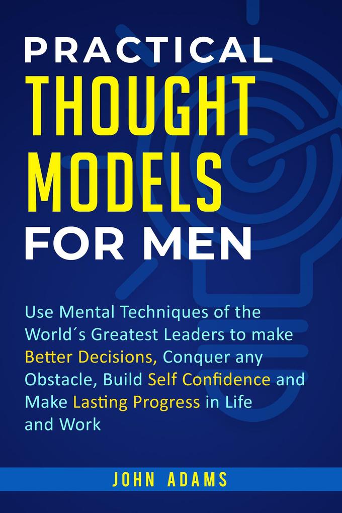 Practical Thought Models for Men: Use Mental Techniques of the World‘s Greatest Leaders to Make Better Decisions Conquer Any Obstacle Build Self-Confidence and Make Lasting Progress in Life and Work