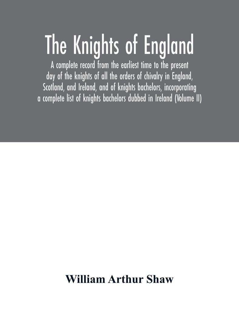 The Knights of England. A complete record from the earliest time to the present day of the knights of all the orders of chivalry in England Scotland and Ireland and of knights bachelors incorporating a complete list of knights bachelors dubbed in Irel