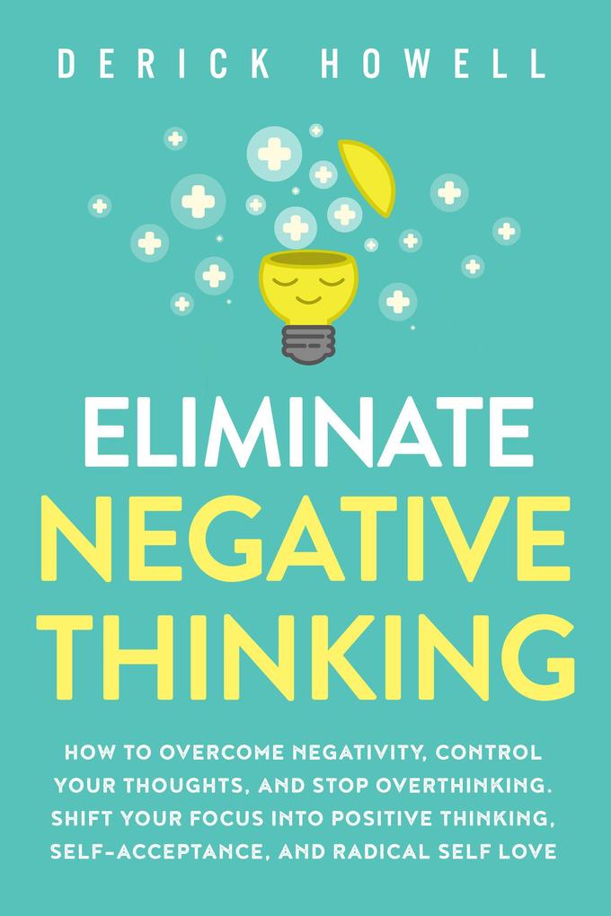 Eliminate Negative Thinking: How to Overcome Negativity Control Your Thoughts And Stop Overthinking. Shift Your Focus into Positive Thinking Self-Acceptance And Radical Self Love