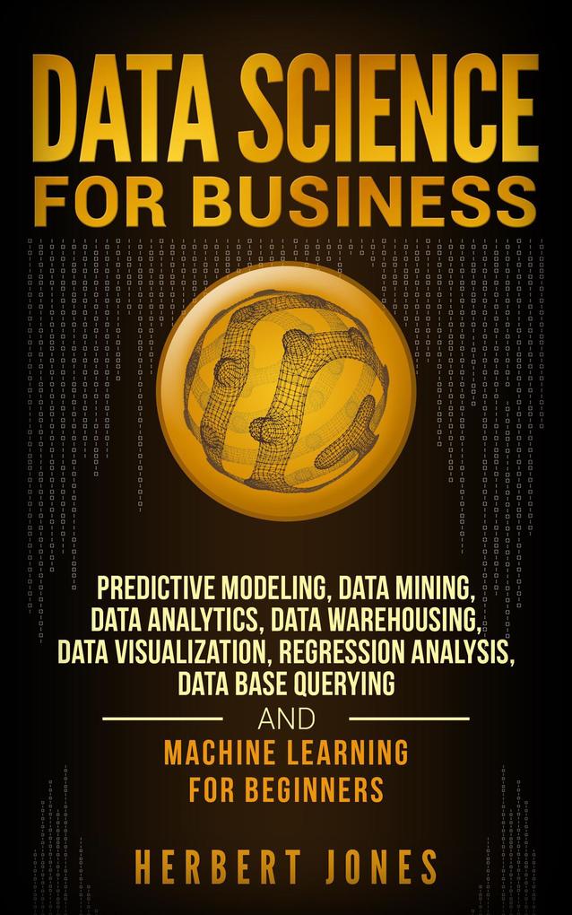 Data Science for Business: Predictive Modeling Data Mining Data Analytics Data Warehousing Data Visualization Regression Analysis Database Querying and Machine Learning for Beginners