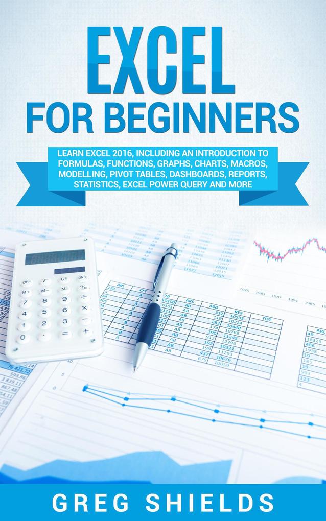 Excel for Beginners: Learn Excel 2016 Including an Introduction to Formulas Functions Graphs Charts Macros Modelling Pivot Tables Dashboards Reports Statistics Excel Power Query and More