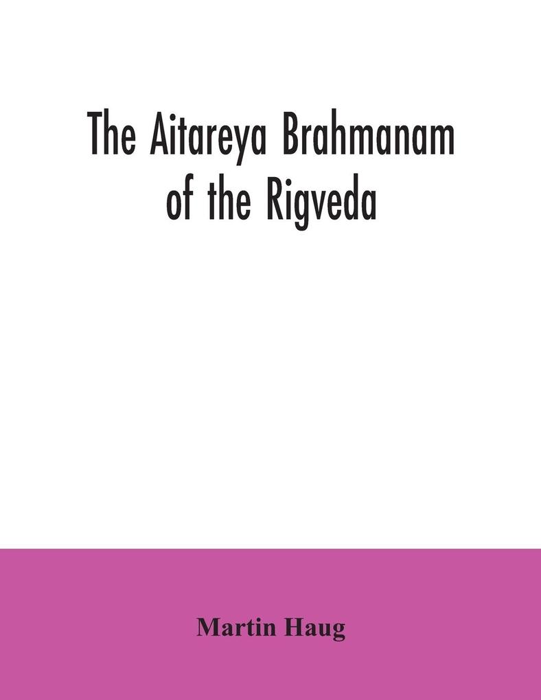 The Aitareya Brahmanam of the Rigveda containing the earliest speculations of the Brahmans on the meaning of the sacrificial prayers and on the origin performance and sense of the rites of the Vedic religion