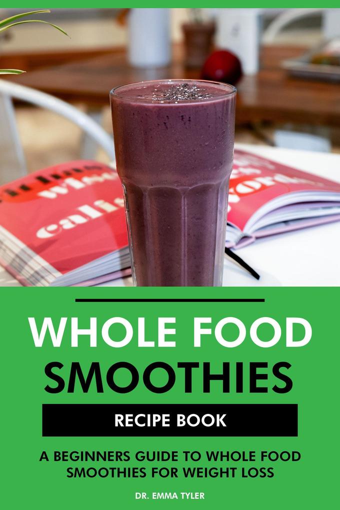 Whole Food Smoothies Recipe Book: A Beginners Guide to Whole Food Smoothies for Weight Loss