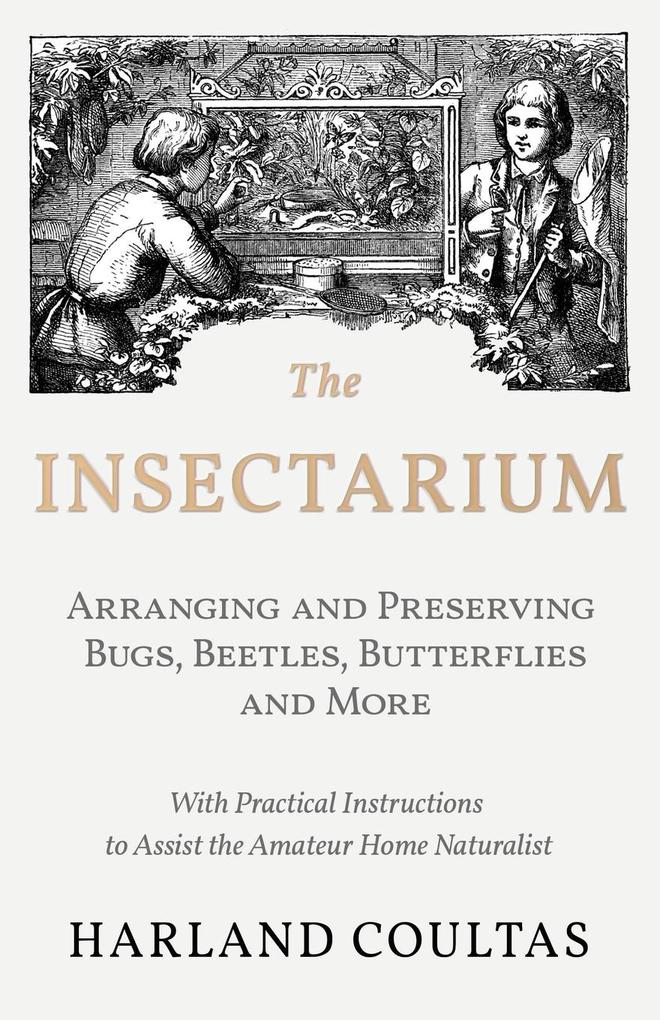 The Insectarium - Collecting Arranging and Preserving Bugs Beetles Butterflies and More - With Practical Instructions to Assist the Amateur Home Naturalist
