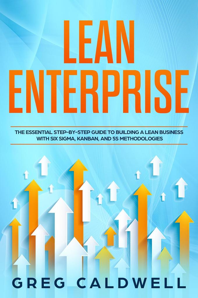 Lean Enterprise: The Essential Step-by-Step Guide to Building a Lean Business with Six Sigma Kanban and 5S Methodologies (Lean Guides with Scrum Sprint Kanban DSDM Xrystal Book #4)