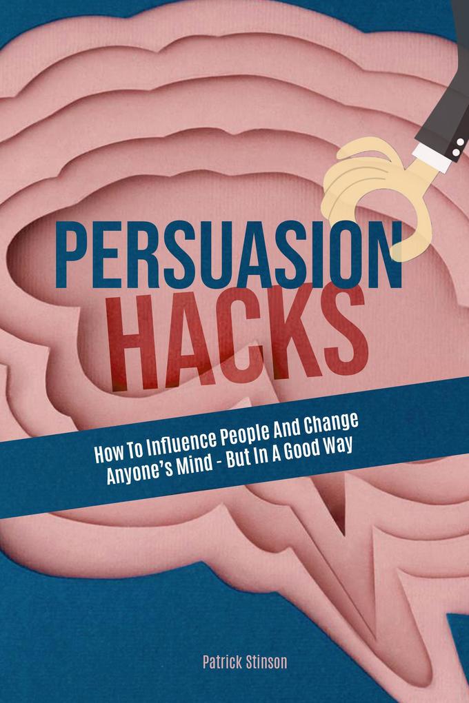 Persuasion Hacks: How To Influence People And Change Anyone‘s Mind - But In A Good Way