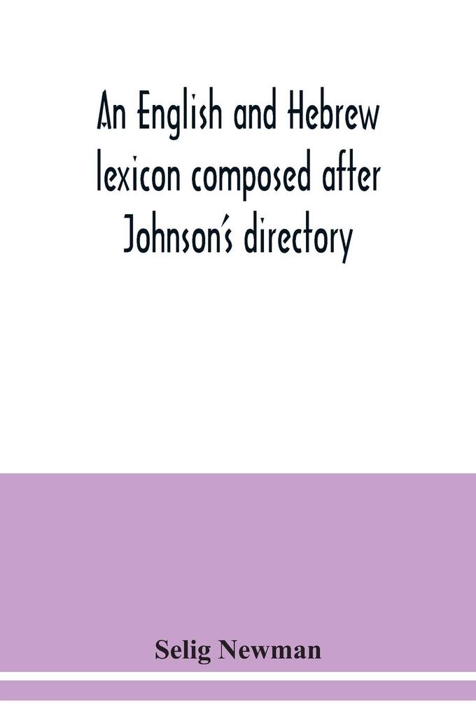 An English and Hebrew lexicon composed after Johnson's directory containing fifteen thousand English words rendered into Biblical or rabbinical Hebrew or into Chaldee. To which is annexed a list of English and Hebrew words the expressions and meanings