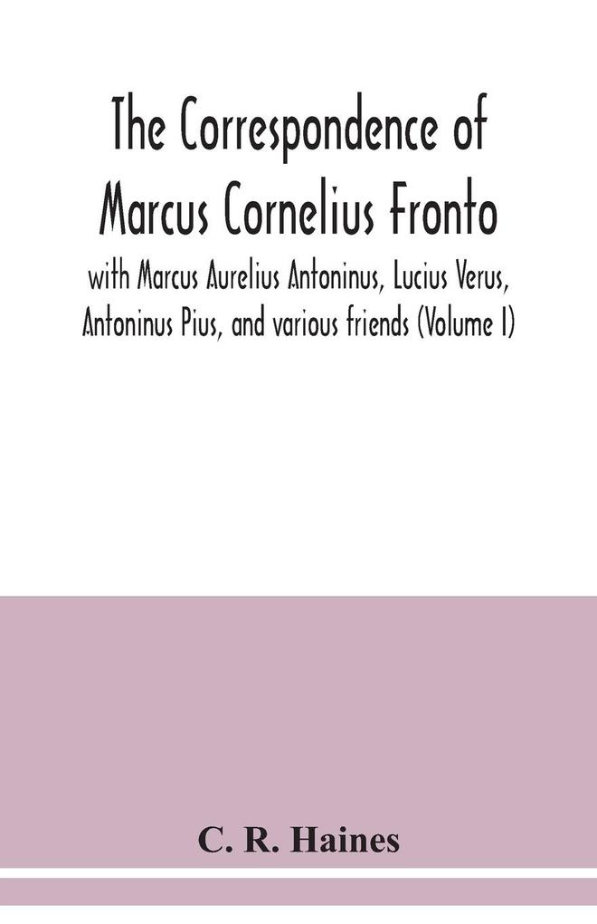 The correspondence of Marcus Cornelius Fronto with Marcus Aurelius Antoninus Lucius Verus Antoninus Pius and various friends (Volume I)