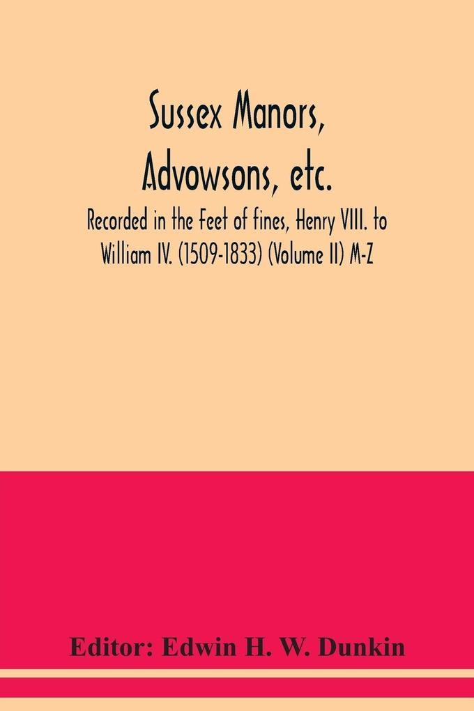 Sussex manors advowsons etc. recorded in the Feet of fines Henry VIII. to William IV. (1509-1833) (Volume II) M-Z