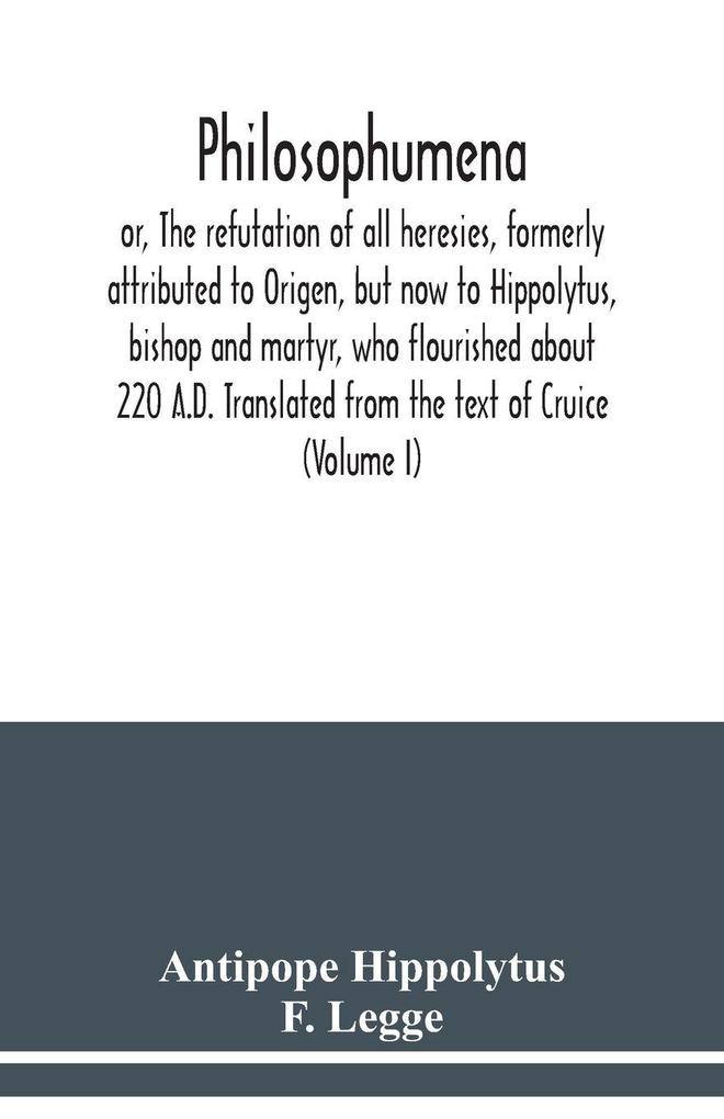 Philosophumena; or The refutation of all heresies formerly attributed to Origen but now to Hippolytus bishop and martyr who flourished about 220 A.D. Translated from the text of Cruice (Volume I)