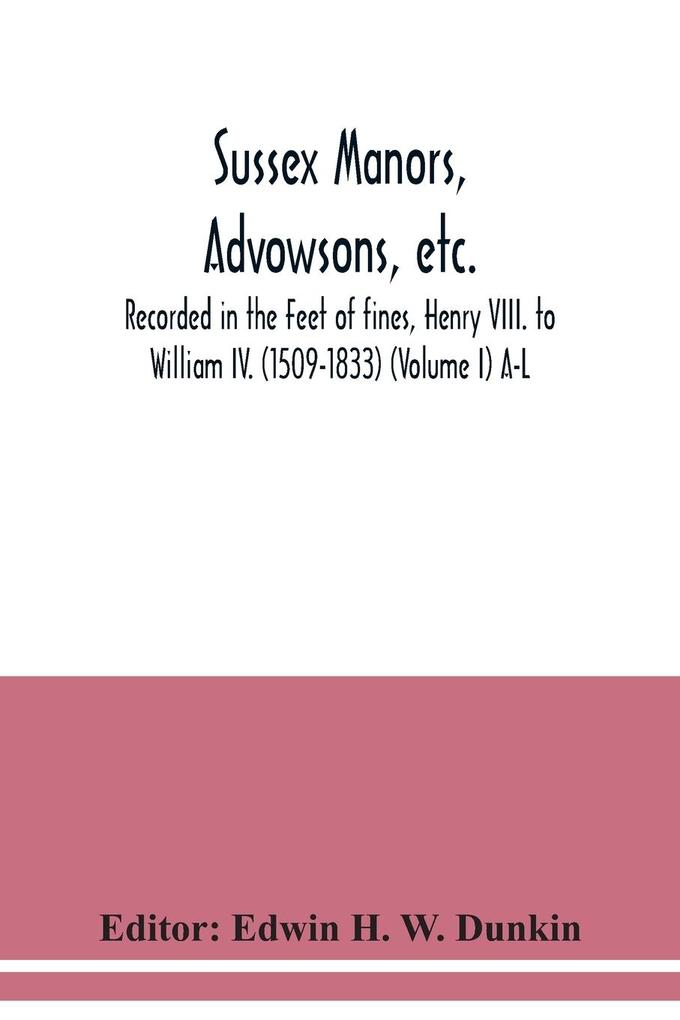 Sussex manors advowsons etc. recorded in the Feet of fines Henry VIII. to William IV. (1509-1833) (Volume I) A-L