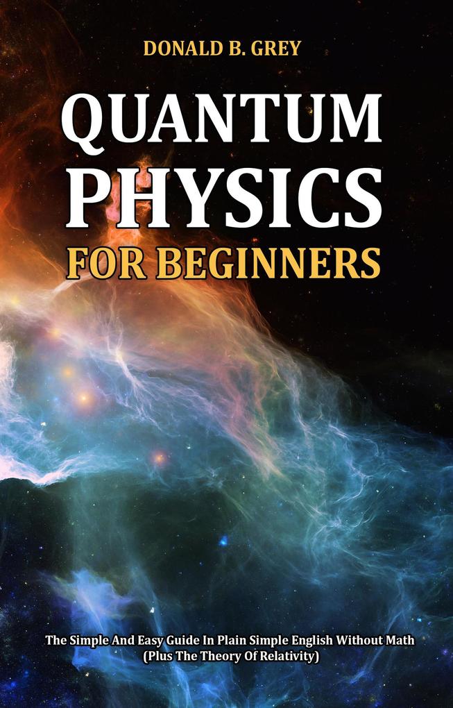 Quantum Physics for Beginners - The Simple And Easy Guide In Plain Simple English Without Math (Plus The Theory Of Relativity)