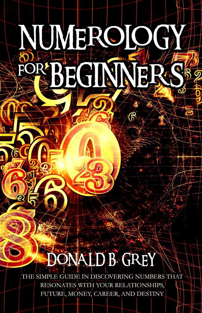 Numerology For Beginners - The Simple Guide In Discovering Numbers That Resonates With Your Relationships Future Money Career And Destiny