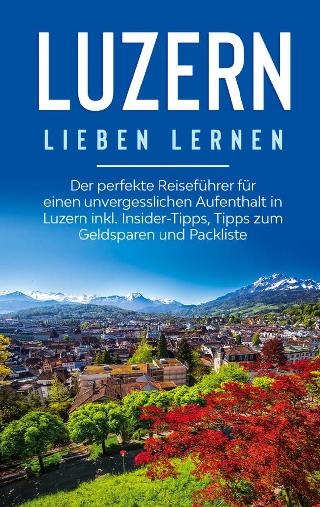 Luzern lieben lernen: Der perfekte Reiseführer für einen unvergesslichen Aufenthalt in Luzern inkl. Insider-Tipps Tipps zum Geldsparen und Packliste