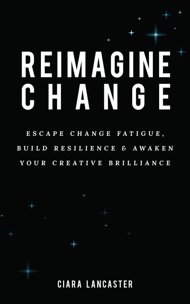 Reimagine Change: Escape Change Fatigue Build Resilience and Awaken Your Creative Brilliance