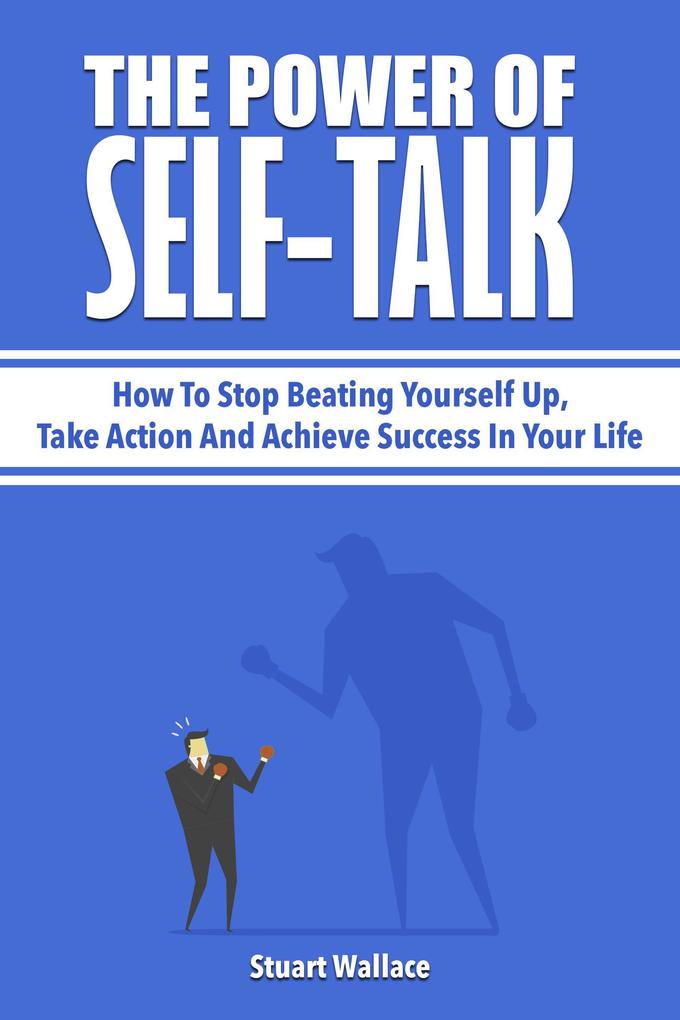 The Power Of Self-Talk: How To Stop Beating Yourself Up Take Action And Achieve Success In Your Life
