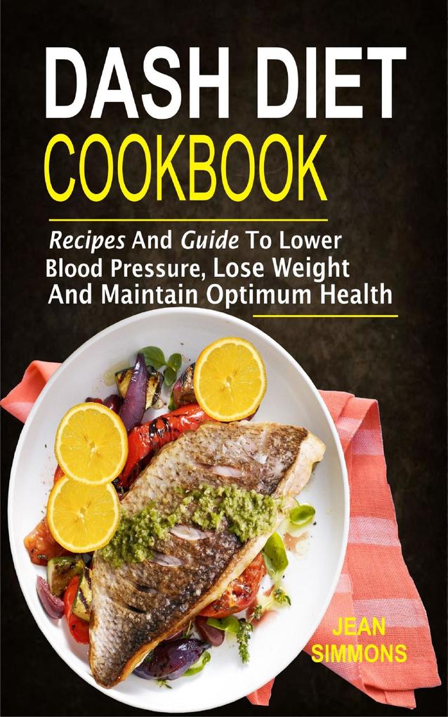 Dash Diet Cookbook: Recipes And Guide To Lower Blood Pressure Lose Weight And Maintain Optimum Health