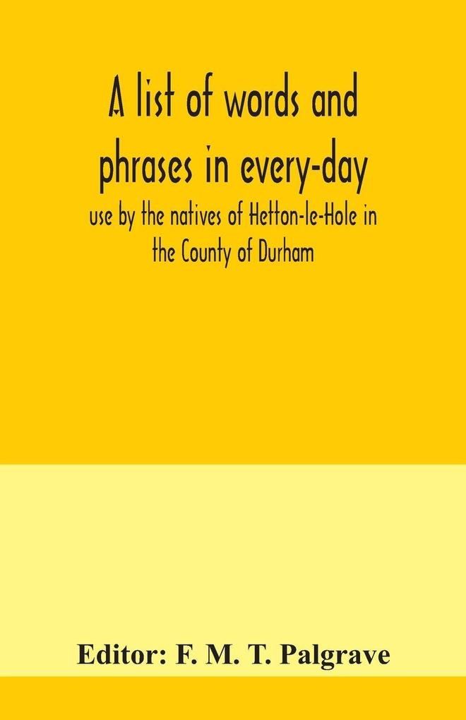 A list of words and phrases in every-day use by the natives of Hetton-le-Hole in the County of Durham being words not ordinarily accepted or but seldom found in the standard English of the day