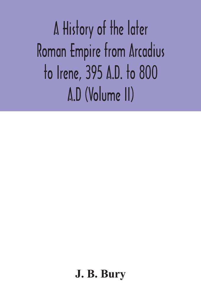 A history of the later Roman Empire from Arcadius to Irene 395 A.D. to 800 A.D (Volume II)