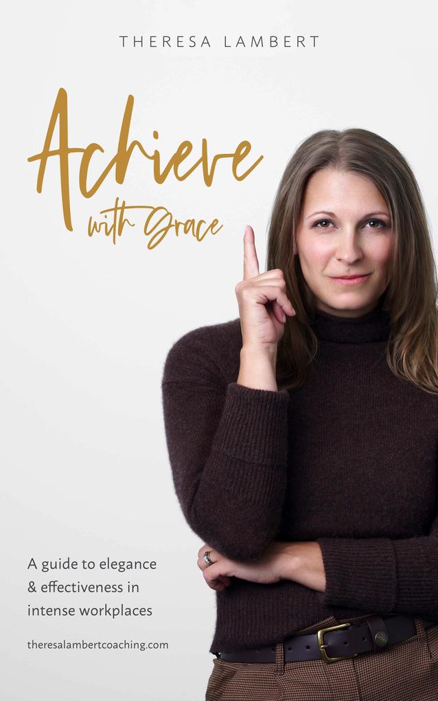 Achieve with Grace: A guide to elegance and effectiveness in intense workplaces