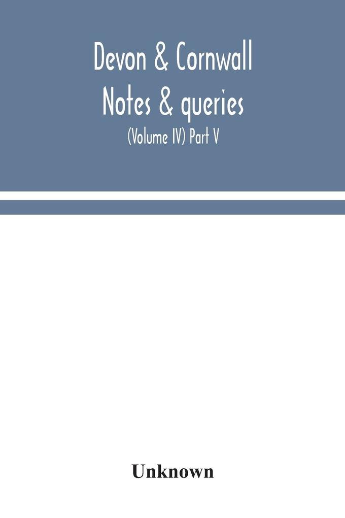 Devon & Cornwall notes & queries; a quarterly journal devoted to the local history biography and antiquities of the counties of Devon and Cornwall (Volume IV) Part V.