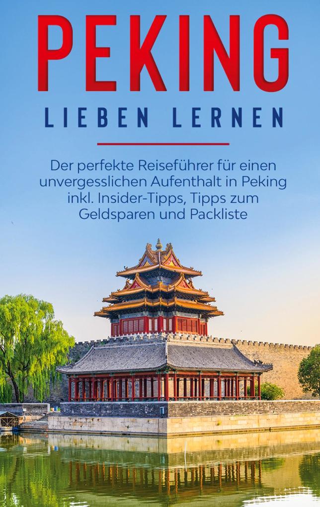 Peking lieben lernen: Der perfekte Reiseführer für einen unvergesslichen Aufenthalt in Peking inkl. Insider-Tipps Tipps zum Geldsparen und Packliste