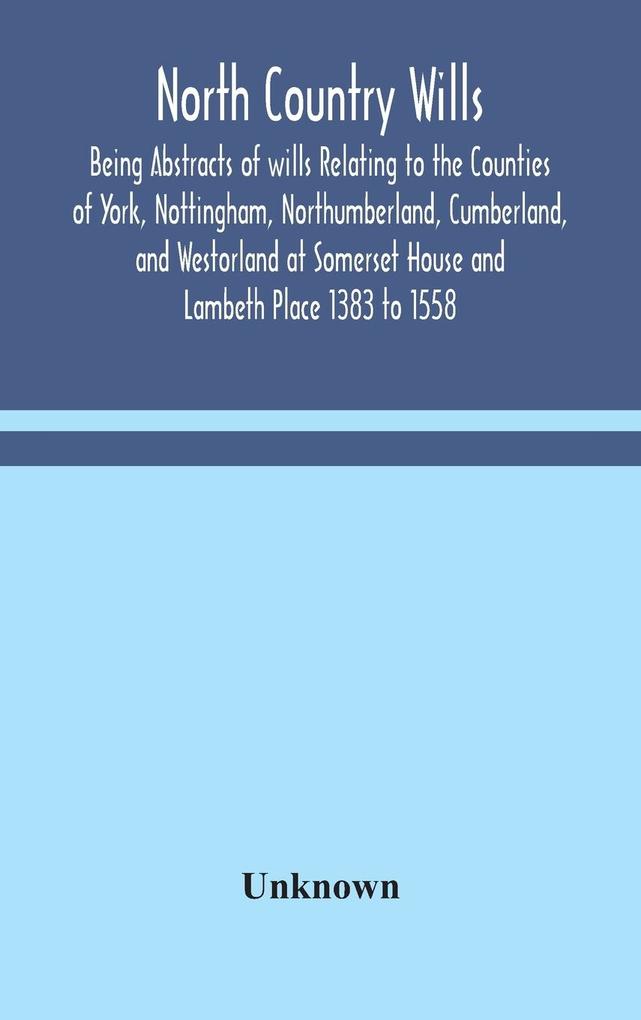 North Country Wills; Being Abstracts of wills Relating to the Counties of York Nottingham Northumberland Cumberland and Westorland at Somerset House and Lambeth Place 1383 to 1558