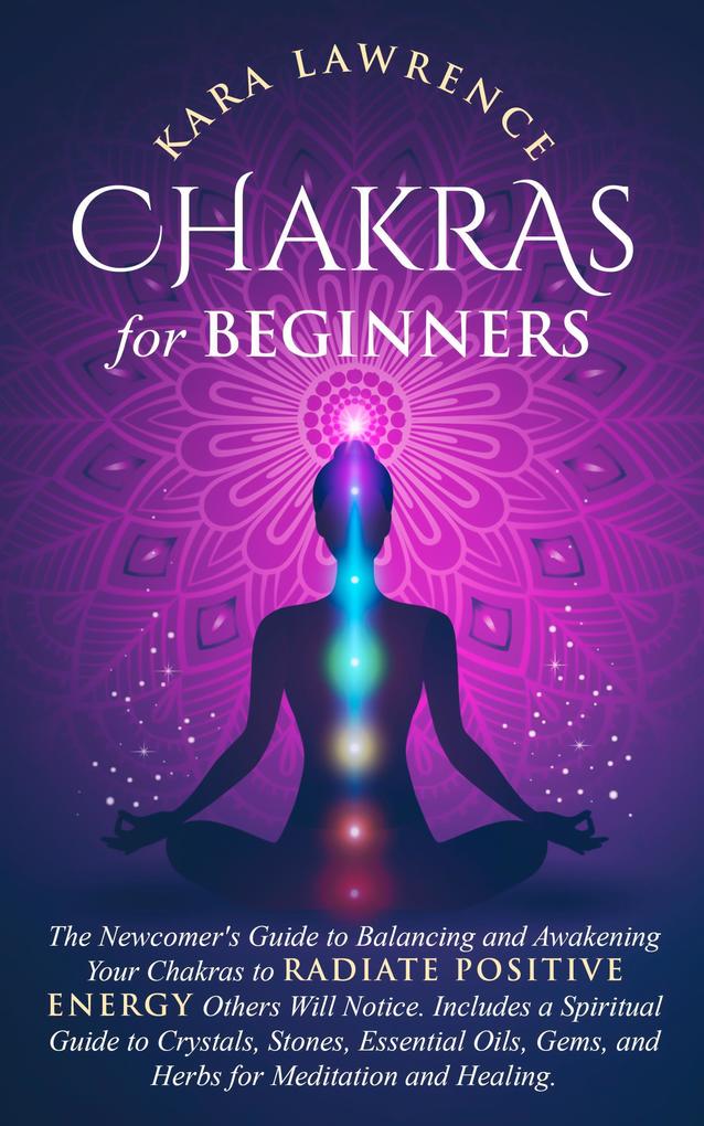 Chakras for Beginners: The Newcomers Guide to Balancing and Awakening Your Chakras to Radiate Positive Energy Others Will Notice. Includes a Spiritual Guide to Crystals Essential Oils Gems and Herbs
