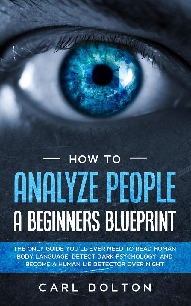 How To Analyze People A Beginners Blueprint: The Only Guide You‘ll Ever Need to Read Human Body Language Detect Dark Psychology and Become a Human Lie Detector Over Night