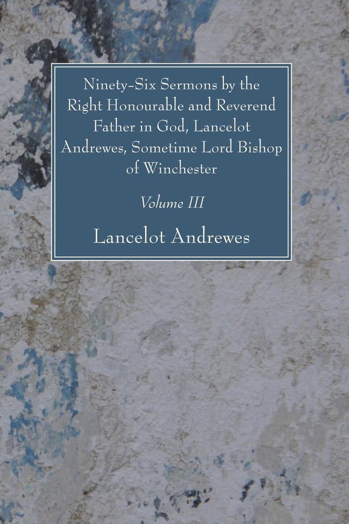 Ninety-Six Sermons by the Right Honourable and Reverend Father in God Lancelot Andrewes Sometime Lord Bishop of Winchester Vol. III