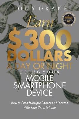 Earn $300 Dollars a Day or Night Using Your Mobile Smartphone Device: How to Earn Multiple Sources of Income With Your Smartphone