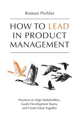 How to Lead in Product Management: Practices to Align Stakeholders Guide Development Teams and Create Value Together